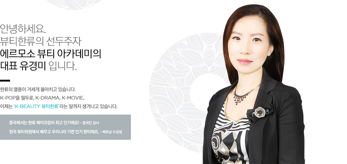 안녕하세요. 뷰티한류의 선두주자 에르모소 뷰티 아카데미의 원장 유경미 입니다.
한류의 열풍이 거세게 몰아치고 있습니다. K-pop을 필두로, K-DRAMA, K-MOVIE, 이제는 ‘K-BEAUTY 뷰티한류’라는 말까지 생겨나고 있습니다.
중국에서는 한류 메이크업이 최고 인기에요! - 중국인 강사
한국 뷰티학원에서 배우고 우리나라 가면 인기 짱이에요. - 베트남 수강생