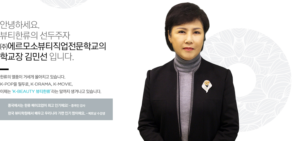 안녕하세요. 뷰티한류의 선두주자 에르모소뷰티직업전문학교의 대표이사 김미옥 입니다.
한류의 열풍이 거세게 몰아치고 있습니다. K-pop을 필두로, K-DRAMA, K-MOVIE, 이제는 ‘K-BEAUTY 뷰티한류’라는 말까지 생겨나고 있습니다.
중국에서는 한류 메이크업이 최고 인기에요! - 중국인 강사
한국 뷰티학원에서 배우고 우리나라 가면 인기 짱이에요. - 베트남 수강생