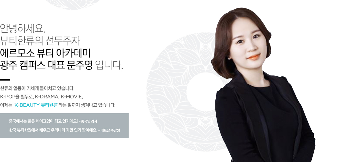 안녕하세요. 뷰티한류의 선두주자 에르모소 뷰티 아카데미의 대표이사 김미옥 입니다.
한류의 열풍이 거세게 몰아치고 있습니다. K-pop을 필두로, K-DRAMA, K-MOVIE, 이제는 ‘K-BEAUTY 뷰티한류’라는 말까지 생겨나고 있습니다.
중국에서는 한류 메이크업이 최고 인기에요! - 중국인 강사
한국 뷰티학원에서 배우고 우리나라 가면 인기 짱이에요. - 베트남 수강생
