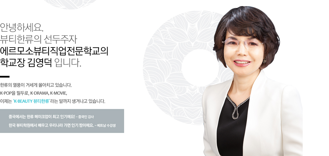 안녕하세요. 뷰티한류의 선두주자 에르모소 뷰티 아카데미의 대표이사 김미옥 입니다.
한류의 열풍이 거세게 몰아치고 있습니다. K-pop을 필두로, K-DRAMA, K-MOVIE, 이제는 ‘K-BEAUTY 뷰티한류’라는 말까지 생겨나고 있습니다.
중국에서는 한류 메이크업이 최고 인기에요! - 중국인 강사
한국 뷰티학원에서 배우고 우리나라 가면 인기 짱이에요. - 베트남 수강생