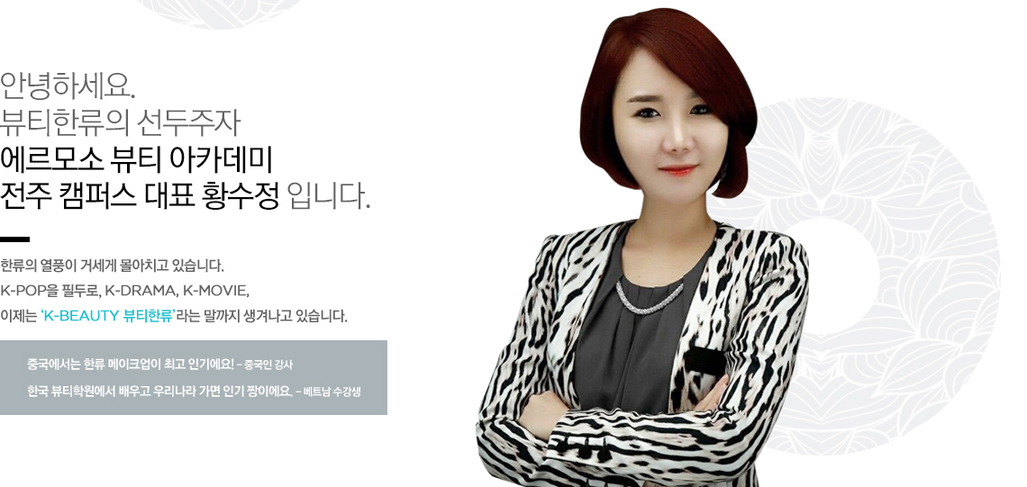 안녕하세요. 뷰티한류의 선두주자 에르모소 뷰티 아카데미의 대표이사 김미옥 입니다.
한류의 열풍이 거세게 몰아치고 있습니다. K-pop을 필두로, K-DRAMA, K-MOVIE, 이제는 ‘K-BEAUTY 뷰티한류’라는 말까지 생겨나고 있습니다.
중국에서는 한류 메이크업이 최고 인기에요! - 중국인 강사
한국 뷰티학원에서 배우고 우리나라 가면 인기 짱이에요. - 베트남 수강생