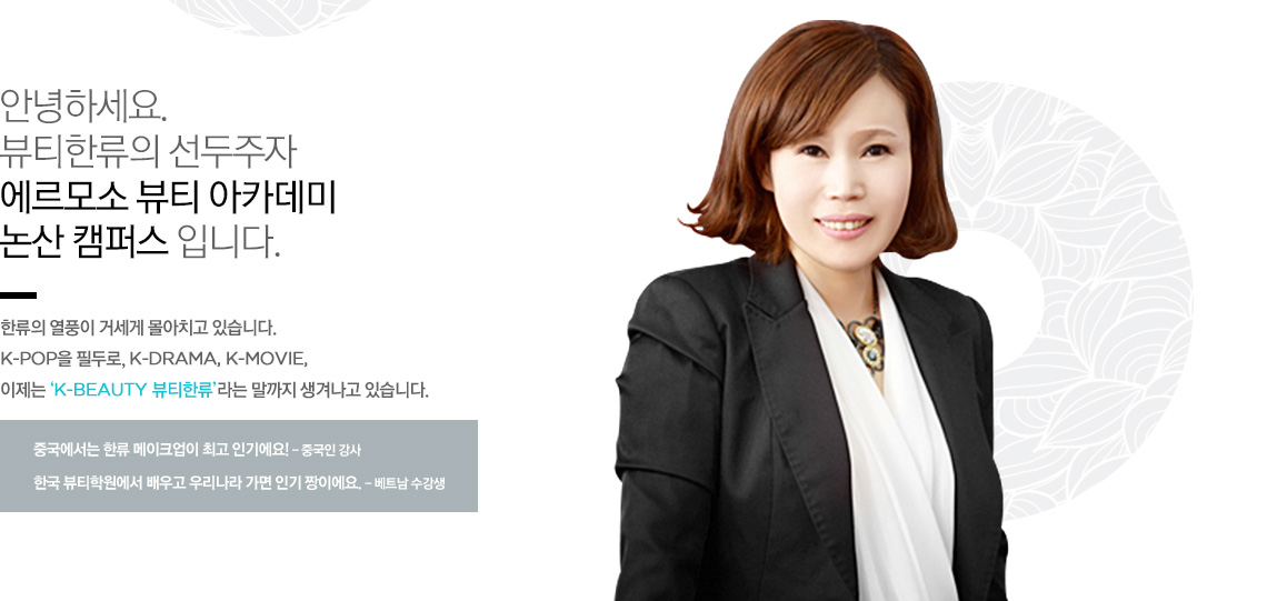 안녕하세요. 뷰티한류의 선두주자 에르모소 뷰티 아카데미의 대표이사 김미옥 입니다.
한류의 열풍이 거세게 몰아치고 있습니다. K-pop을 필두로, K-DRAMA, K-MOVIE, 이제는 ‘K-BEAUTY 뷰티한류’라는 말까지 생겨나고 있습니다.
중국에서는 한류 메이크업이 최고 인기에요! - 중국인 강사
한국 뷰티학원에서 배우고 우리나라 가면 인기 짱이에요. - 베트남 수강생