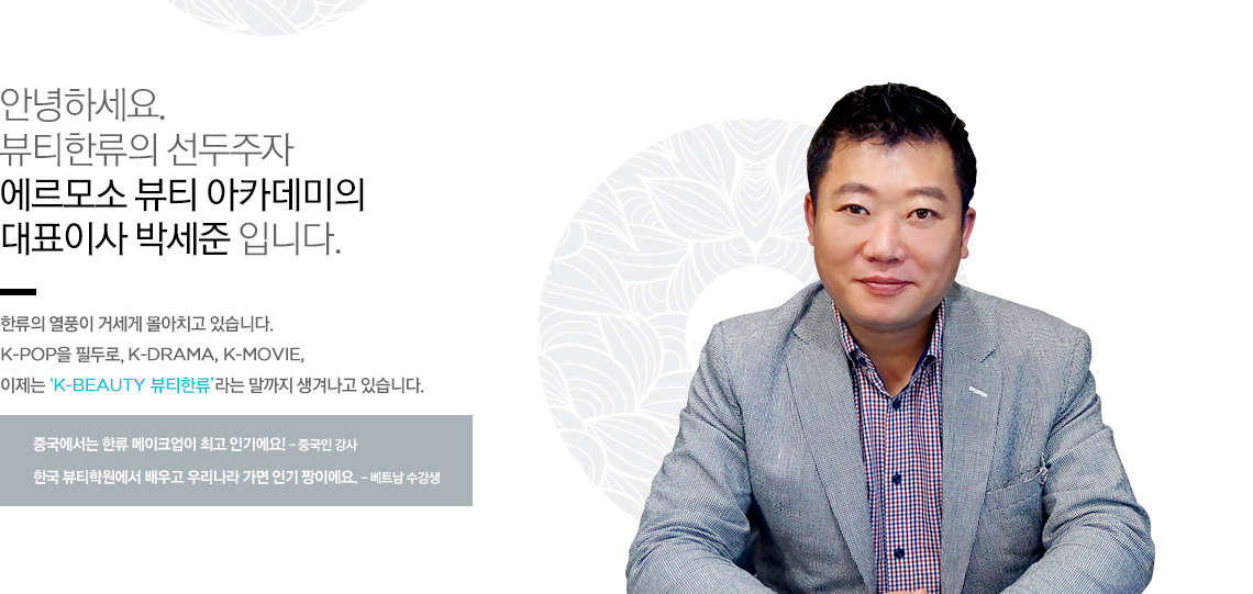 안녕하세요. 뷰티한류의 선두주자 에르모소 뷰티 아카데미의 대표이사 박세준 입니다.
한류의 열풍이 거세게 몰아치고 있습니다. K-pop을 필두로, K-DRAMA, K-MOVIE, 이제는 ‘K-BEAUTY 뷰티한류’라는 말까지 생겨나고 있습니다.
중국에서는 한류 메이크업이 최고 인기에요! - 중국인 강사
한국 뷰티학원에서 배우고 우리나라 가면 인기 짱이에요. - 베트남 수강생